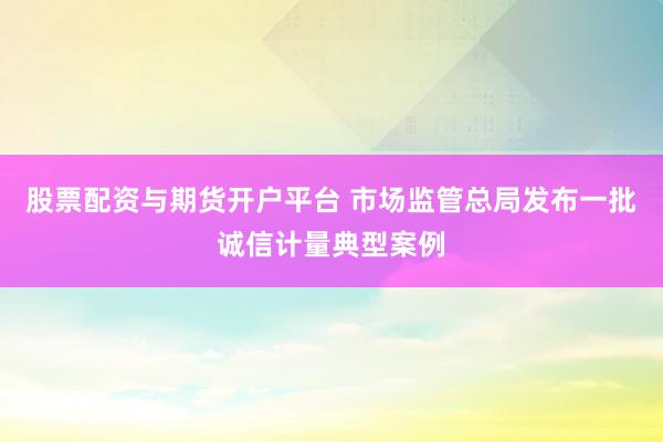 股票配资与期货开户平台 市场监管总局发布一批诚信计量典型案例