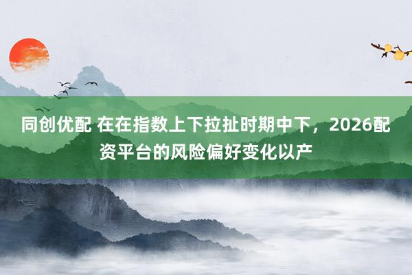 同创优配 在在指数上下拉扯时期中下，2026配资平台的风险偏好变化以产