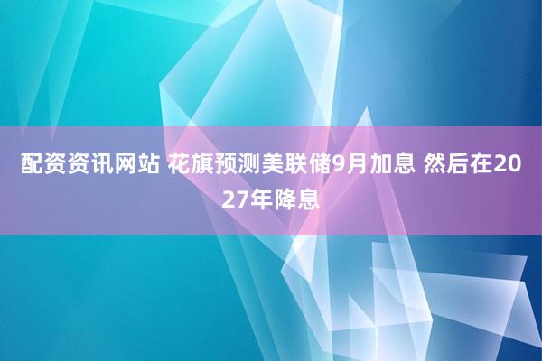配资资讯网站 花旗预测美联储9月加息 然后在2027年降息