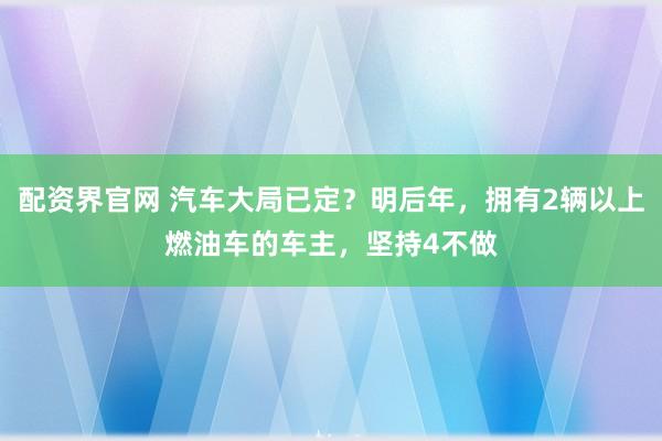 配资界官网 汽车大局已定？明后年，拥有2辆以上燃油车的车主，坚持4不做