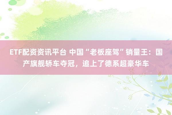 ETF配资资讯平台 中国“老板座驾”销量王：国产旗舰轿车夺冠，追上了德系超豪华车