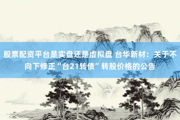 股票配资平台是实盘还是虚拟盘 台华新材：关于不向下修正“台21转债”转股价格的公告