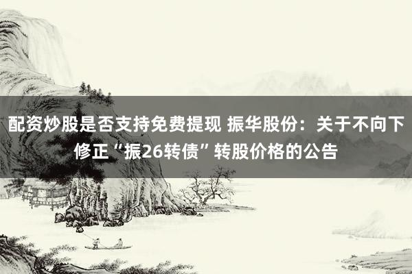 配资炒股是否支持免费提现 振华股份：关于不向下修正“振26转债”转股价格的公告