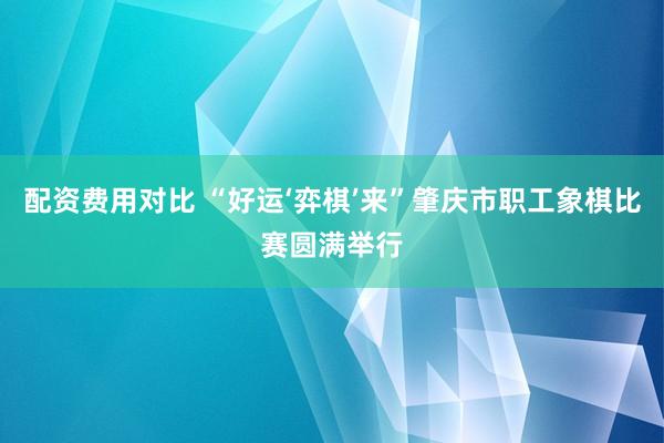 配资费用对比 “好运‘弈棋’来”肇庆市职工象棋比赛圆满举行