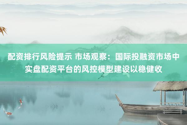 配资排行风险提示 市场观察：国际投融资市场中实盘配资平台的风控模型建设以稳健收