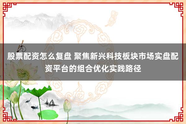 股票配资怎么复盘 聚焦新兴科技板块市场实盘配资平台的组合优化实践路径