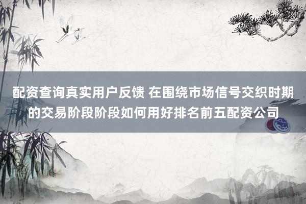 配资查询真实用户反馈 在围绕市场信号交织时期的交易阶段阶段如何用好排名前五配资公司