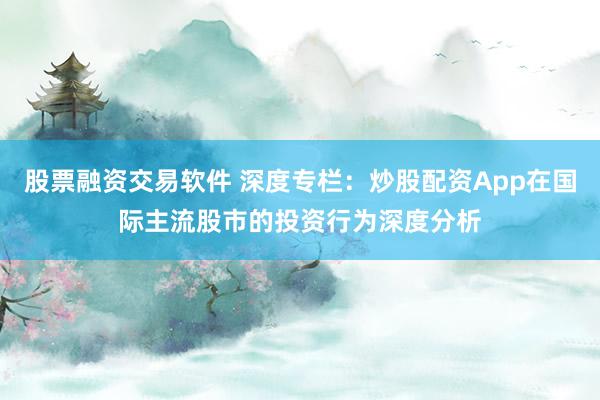 股票融资交易软件 深度专栏：炒股配资App在国际主流股市的投资行为深度分析