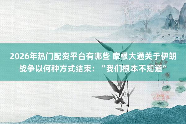 2026年热门配资平台有哪些 摩根大通关于伊朗战争以何种方式结束：“我们根本不知道”