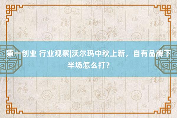 第一创业 行业观察|沃尔玛中秋上新，自有品牌下半场怎么打？