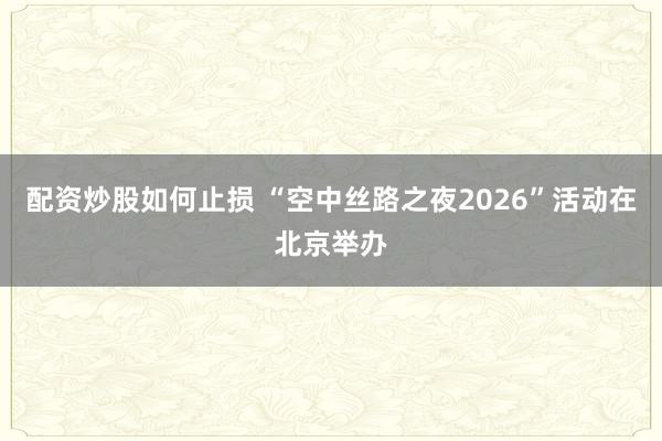 配资炒股如何止损 “空中丝路之夜2026”活动在北京举办