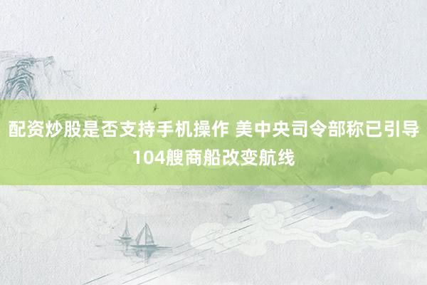 配资炒股是否支持手机操作 美中央司令部称已引导104艘商船改变航线