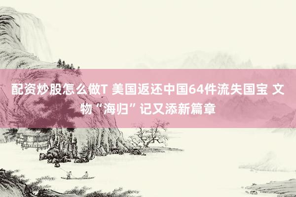 配资炒股怎么做T 美国返还中国64件流失国宝 文物“海归”记又添新篇章