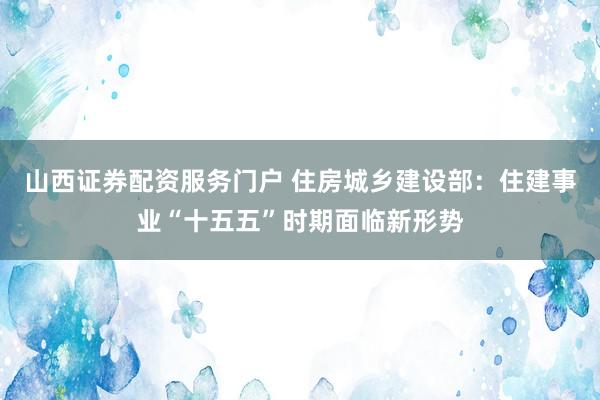 山西证券配资服务门户 住房城乡建设部：住建事业“十五五”时期面临新形势