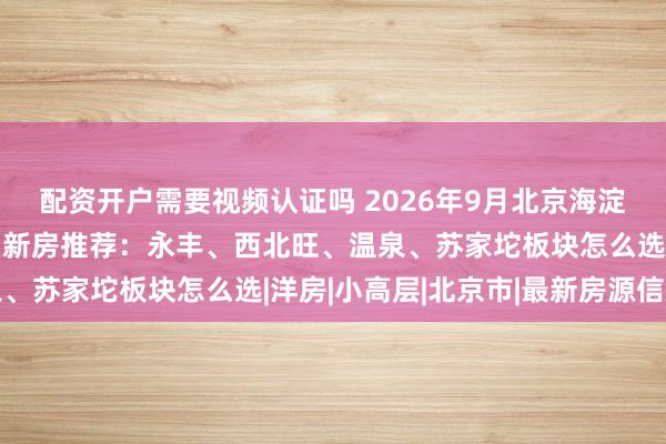 配资开户需要视频认证吗 2026年9月北京海淀大悦城生活圈近大公园新房推荐：永丰、西北旺、温泉、苏家坨板块怎么选|洋房|小高层|北京市|最新房源信息