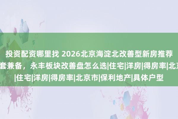 投资配资哪里找 2026北京海淀北改善型新房推荐：低密公园学区医疗配套兼备，永丰板块改善盘怎么选|住宅|洋房|得房率|北京市|保利地产|具体户型