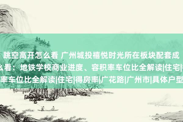 跳空高开怎么看 广州城投禧悦时光所在板块配套成熟度与居住舒适度怎么看：地铁学校商业进度、容积率车位比全解读|住宅|得房率|广花路|广州市|具体户型