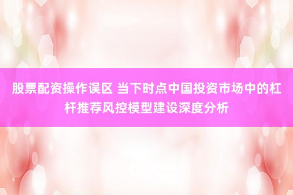 股票配资操作误区 当下时点中国投资市场中的杠杆推荐风控模型建设深度分析