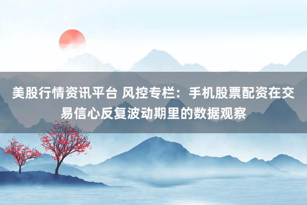 美股行情资讯平台 风控专栏：手机股票配资在交易信心反复波动期里的数据观察