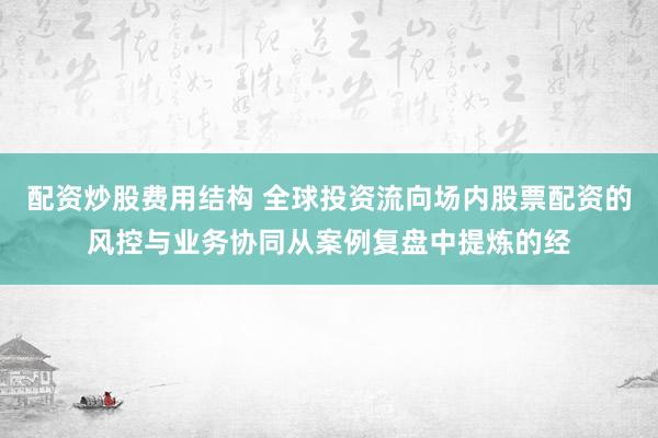 配资炒股费用结构 全球投资流向场内股票配资的风控与业务协同从案例复盘中提炼的经