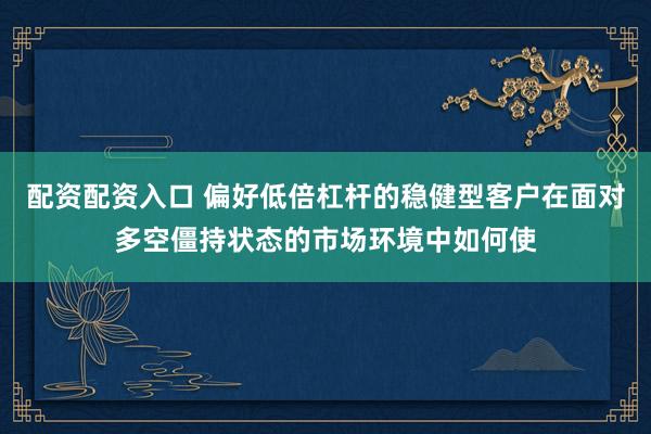 配资配资入口 偏好低倍杠杆的稳健型客户在面对多空僵持状态的市场环境中如何使