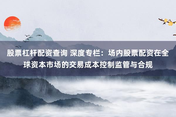 股票杠杆配资查询 深度专栏:场内股票配资在全球资本市场的交易成本控制监管与合规