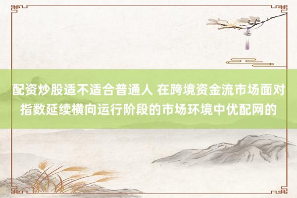 配资炒股适不适合普通人 在跨境资金流市场面对指数延续横向运行阶段的市场环境中优配网的