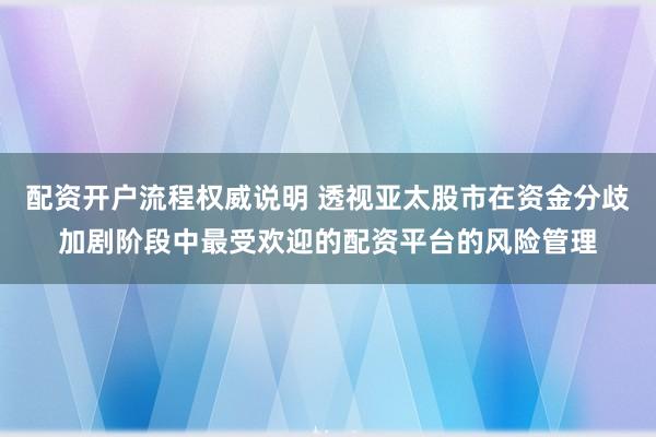配资开户流程权威说明 透视亚太股市在资金分歧加剧阶段中最受欢迎的配资平台的风险管理