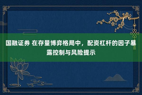 国融证券 在存量博弈格局中，配资杠杆的因子暴露控制与风险提示