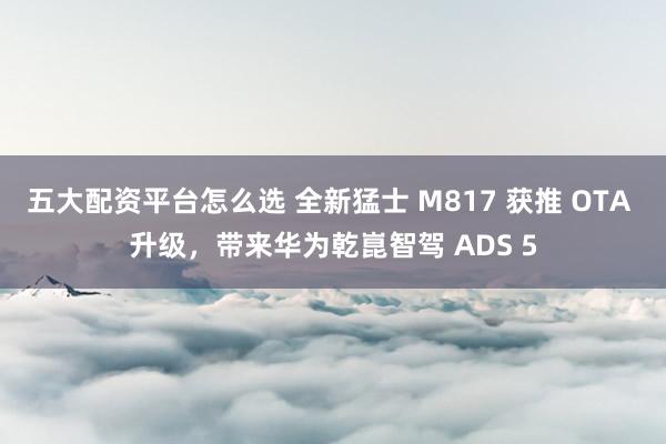 五大配资平台怎么选 全新猛士 M817 获推 OTA 升级，带来华为乾崑智驾 ADS 5