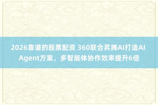 2026靠谱的股票配资 360联合昇腾AI打造AI Agent方案，多智能体协作效率提升6倍