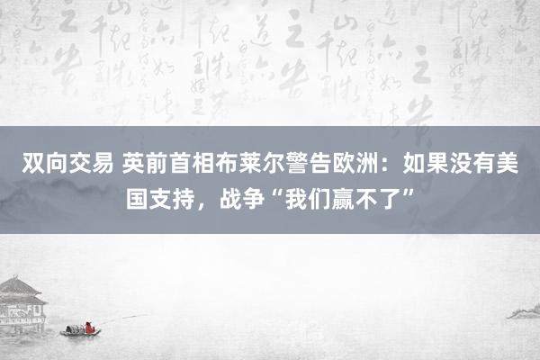 双向交易 英前首相布莱尔警告欧洲：如果没有美国支持，战争“我们赢不了”