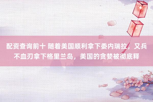 配资查询前十 随着美国顺利拿下委内瑞拉，又兵不血刃拿下格里兰岛，美国的贪婪被彻底释