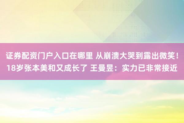 证券配资门户入口在哪里 从崩溃大哭到露出微笑！18岁张本美和又成长了 王曼昱：实力已非常接近