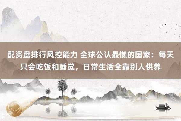 配资盘排行风控能力 全球公认最懒的国家：每天只会吃饭和睡觉，日常生活全靠别人供养