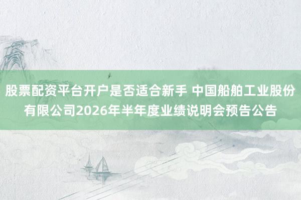 股票配资平台开户是否适合新手 中国船舶工业股份有限公司2026年半年度业绩说明会预告公告