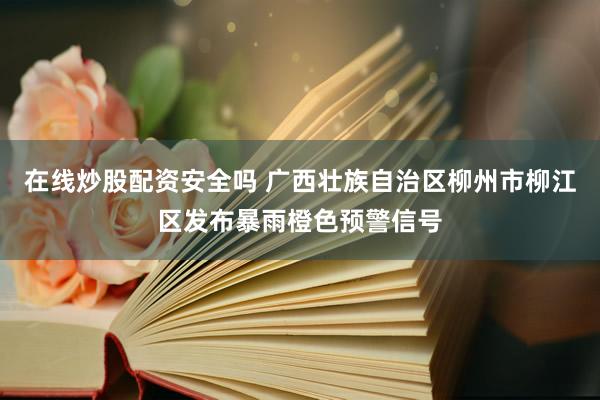 在线炒股配资安全吗 广西壮族自治区柳州市柳江区发布暴雨橙色预警信号