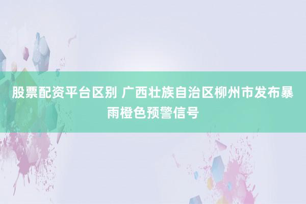 股票配资平台区别 广西壮族自治区柳州市发布暴雨橙色预警信号