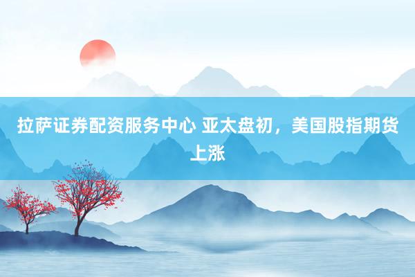 拉萨证券配资服务中心 亚太盘初，美国股指期货上涨