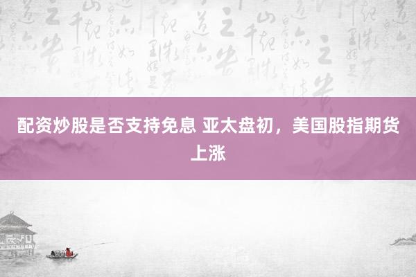 配资炒股是否支持免息 亚太盘初，美国股指期货上涨
