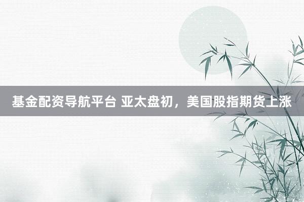 基金配资导航平台 亚太盘初，美国股指期货上涨