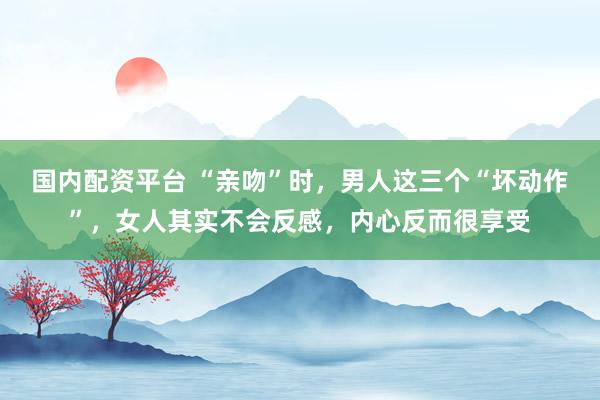 国内配资平台 “亲吻”时，男人这三个“坏动作”，女人其实不会反感，内心反而很享受