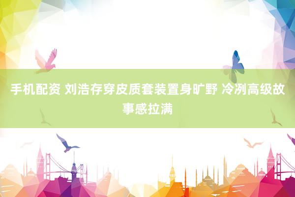 手机配资 刘浩存穿皮质套装置身旷野 冷冽高级故事感拉满