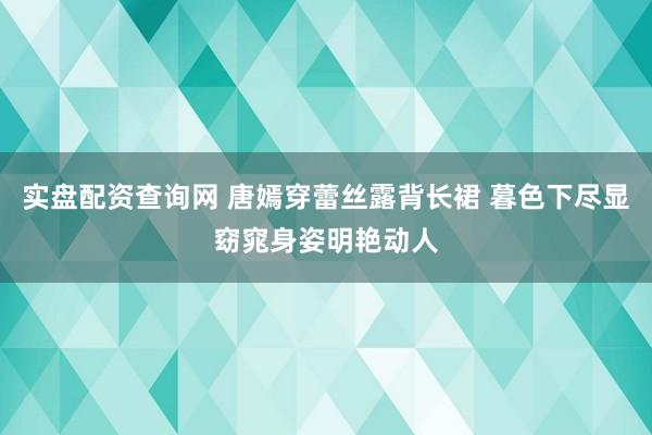 实盘配资查询网 唐嫣穿蕾丝露背长裙 暮色下尽显窈窕身姿明艳动人
