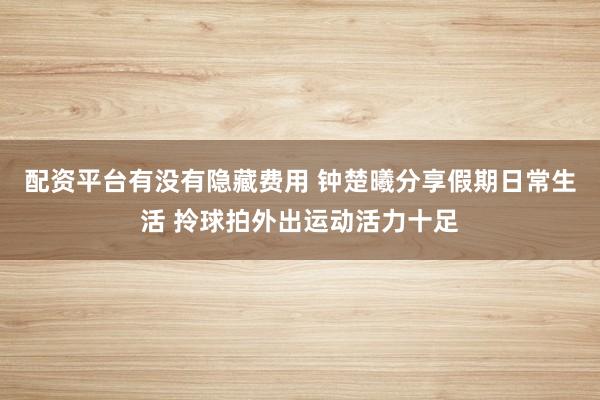 配资平台有没有隐藏费用 钟楚曦分享假期日常生活 拎球拍外出运动活力十足