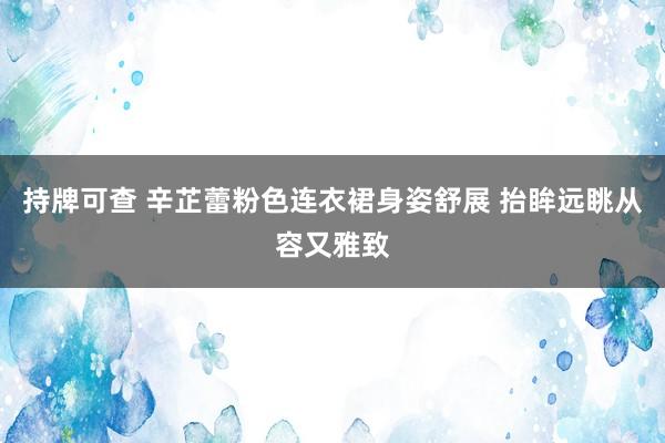 持牌可查 辛芷蕾粉色连衣裙身姿舒展 抬眸远眺从容又雅致