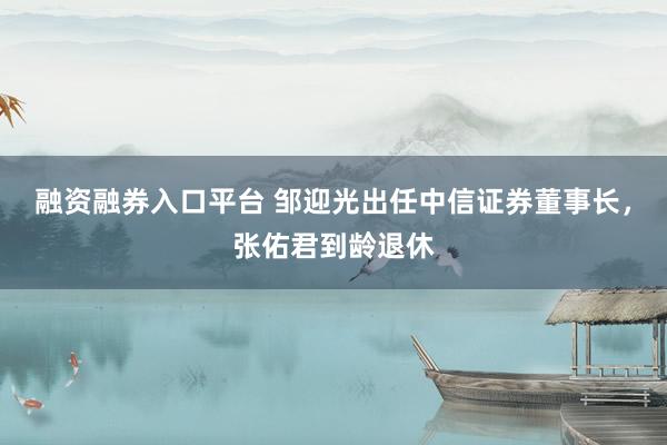 融资融券入口平台 邹迎光出任中信证券董事长，张佑君到龄退休
