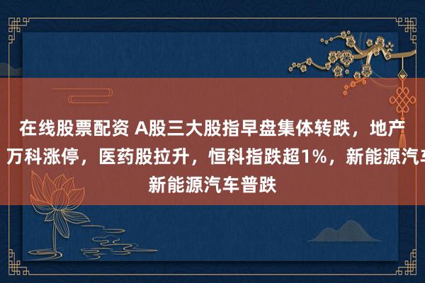 在线股票配资 A股三大股指早盘集体转跌，地产爆发、万科涨停，医药股拉升，恒科指跌超1%，新能源汽车普跌