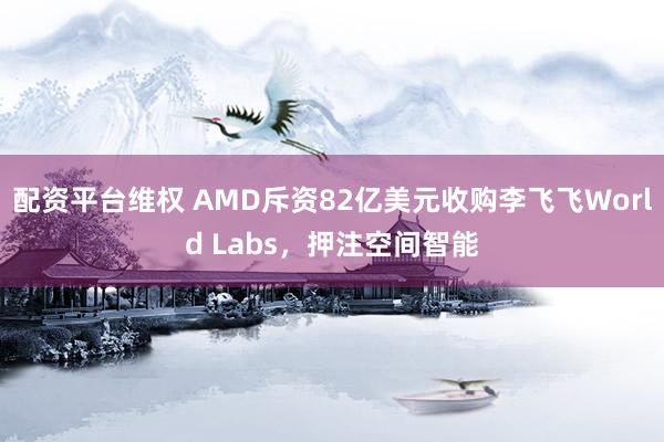 配资平台维权 AMD斥资82亿美元收购李飞飞World Labs，押注空间智能