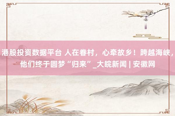 港股投资数据平台 人在眷村，心牵故乡！跨越海峡，他们终于圆梦“归来”_大皖新闻 | 安徽网